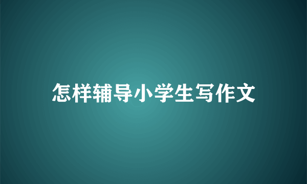 怎样辅导小学生写作文