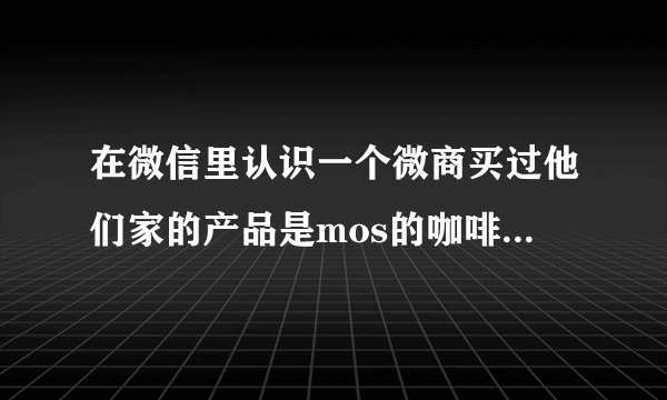 在微信里认识一个微商买过他们家的产品是mos的咖啡霜和奶茶 特别好用