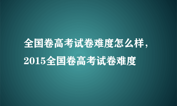 全国卷高考试卷难度怎么样，2015全国卷高考试卷难度