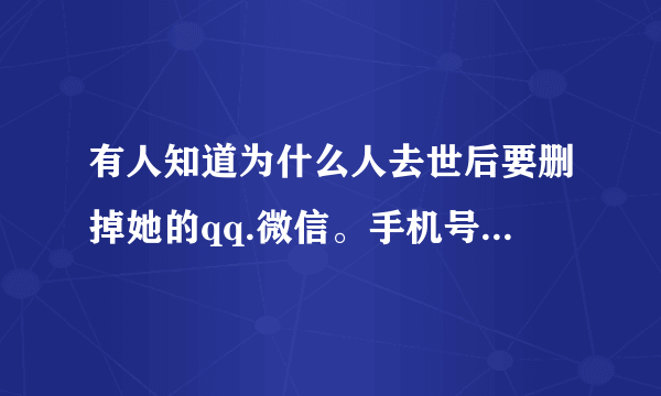 有人知道为什么人去世后要删掉她的qq.微信。手机号等一系列联系方式