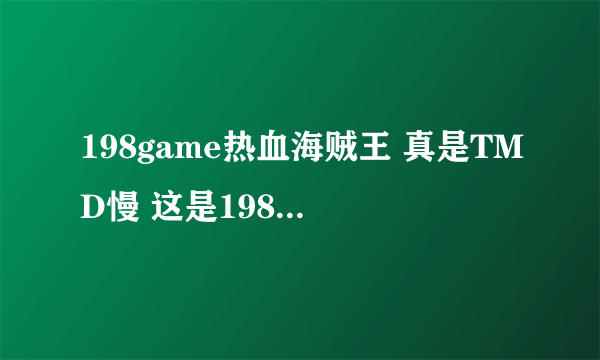 198game热血海贼王 真是TMD慢 这是198game的问题还是全部热血海贼王都这样（瑞星等等网页也有热血海贼王）