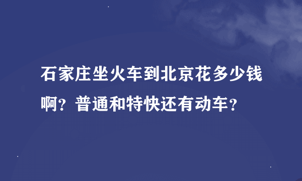 石家庄坐火车到北京花多少钱啊？普通和特快还有动车？