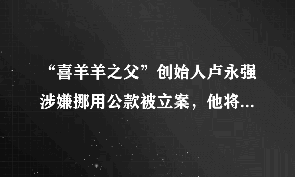 “喜羊羊之父”创始人卢永强涉嫌挪用公款被立案，他将会承担哪些法律责任？