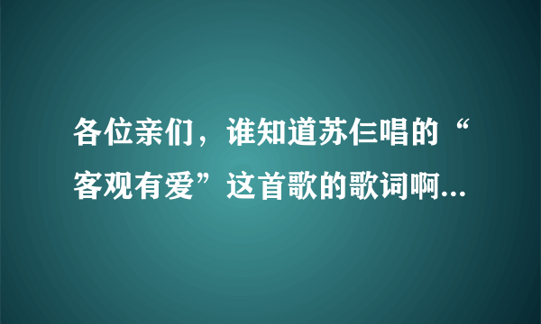 各位亲们，谁知道苏仨唱的“客观有爱”这首歌的歌词啊，麻烦各位帮帮我写下歌词给我好吗？美女*帅哥们...