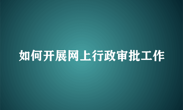 如何开展网上行政审批工作