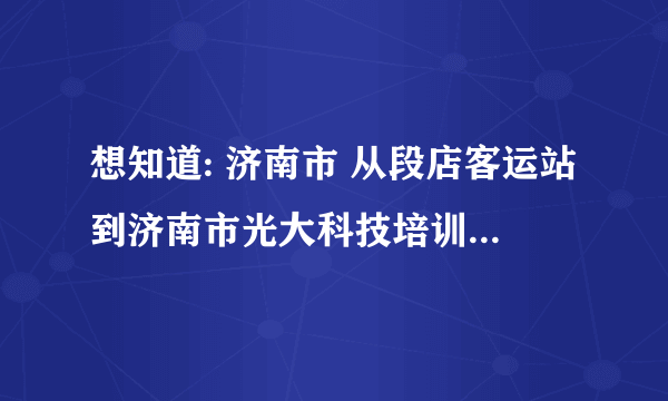 想知道: 济南市 从段店客运站到济南市光大科技培训中心怎么坐公交