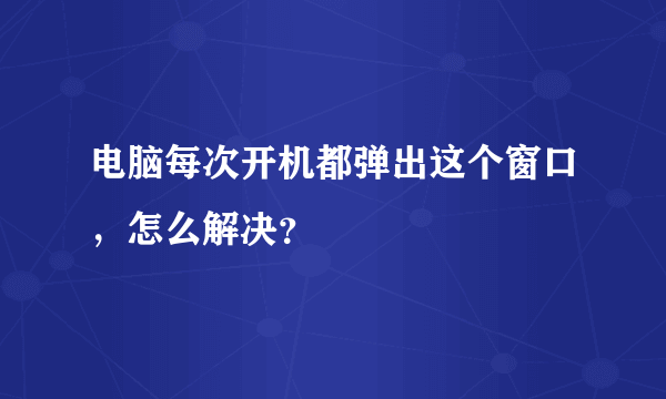 电脑每次开机都弹出这个窗口，怎么解决？