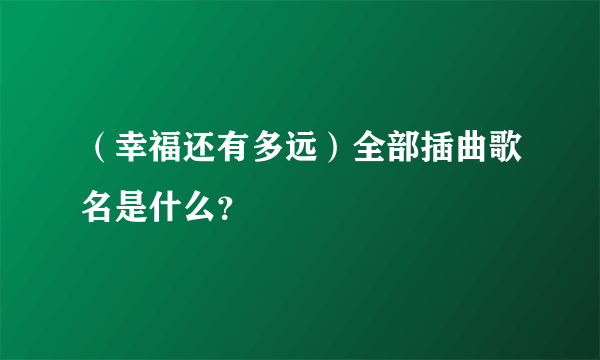 （幸福还有多远）全部插曲歌名是什么？