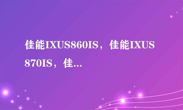 佳能IXUS860IS，佳能IXUS870IS，佳能A650IS，尼康S610,尼康S710,哪个更好更实用点？