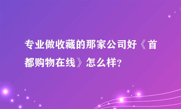 专业做收藏的那家公司好《首都购物在线》怎么样？