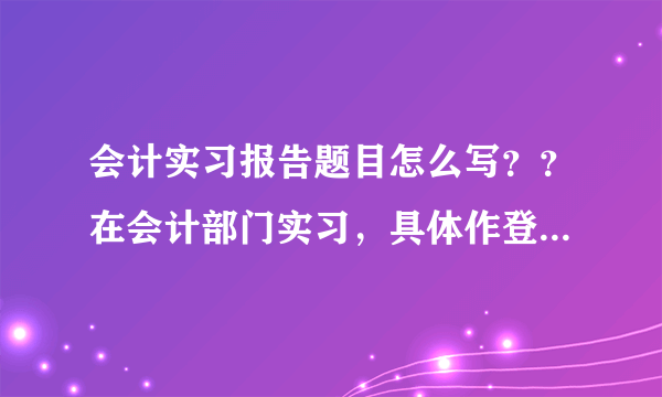 会计实习报告题目怎么写？？在会计部门实习，具体作登帐等基本工作