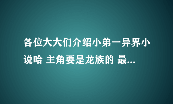 各位大大们介绍小弟一异界小说哈 主角要是龙族的 最好还要讨厌人族的 主角不要YY过份就OK 感激不尽