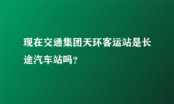 现在交通集团天环客运站是长途汽车站吗？