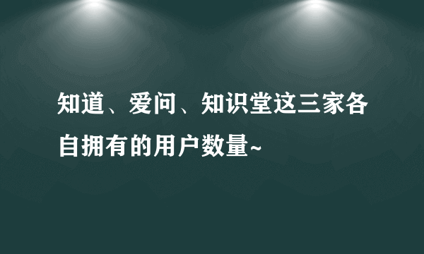 知道、爱问、知识堂这三家各自拥有的用户数量~