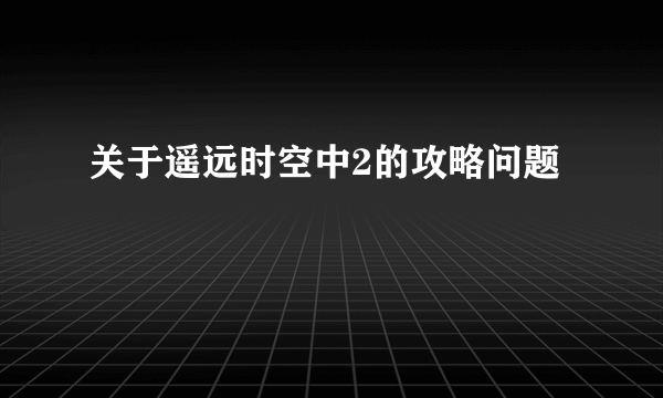 关于遥远时空中2的攻略问题