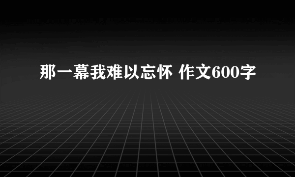 那一幕我难以忘怀 作文600字