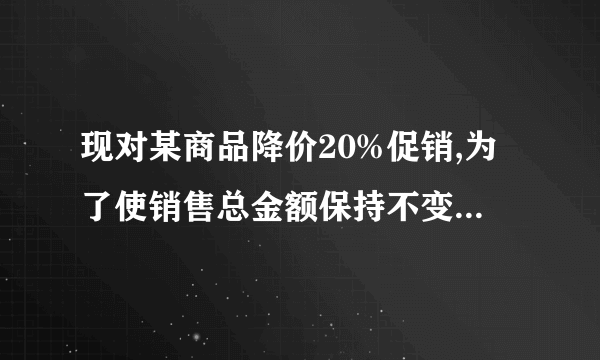 现对某商品降价20%促销,为了使销售总金额保持不变, 销售量要比按原价销售时增加百分之几?