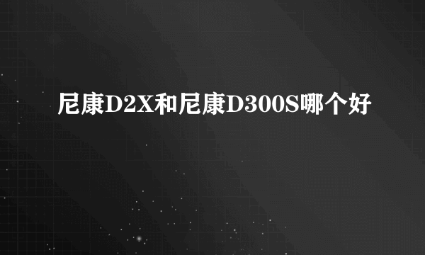 尼康D2X和尼康D300S哪个好