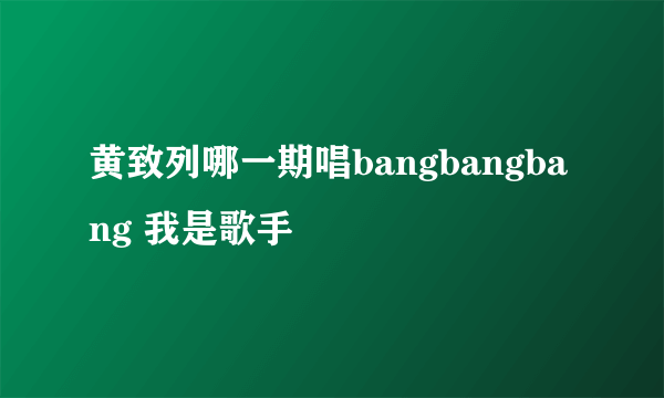 黄致列哪一期唱bangbangbang 我是歌手