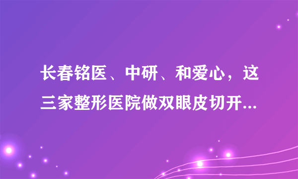 长春铭医、中研、和爱心，这三家整形医院做双眼皮切开手术分别多少钱？