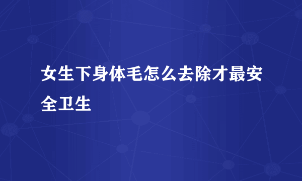 女生下身体毛怎么去除才最安全卫生