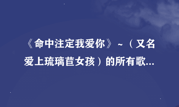 《命中注定我爱你》～（又名爱上琉璃苣女孩）的所有歌曲的歌曲名，有哪位知道？大家帮帮忙、谢谢了…！