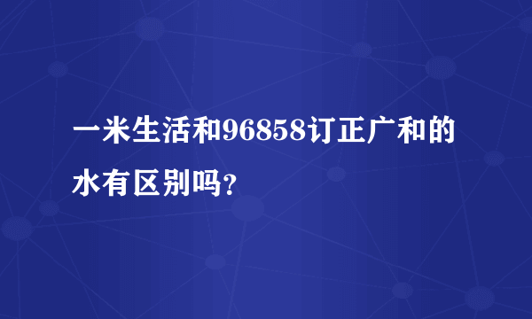 一米生活和96858订正广和的水有区别吗？