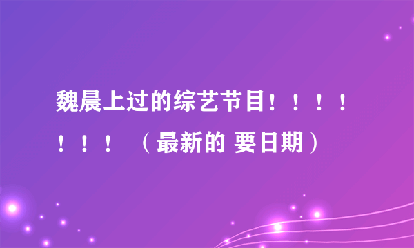 魏晨上过的综艺节目！！！！！！！ （最新的 要日期）