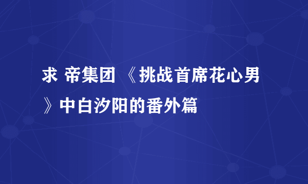 求 帝集团 《挑战首席花心男》中白汐阳的番外篇