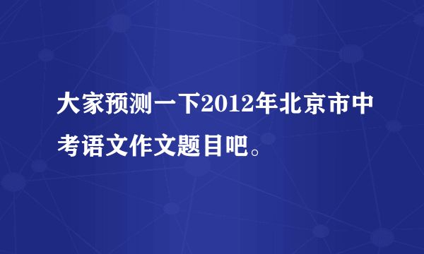 大家预测一下2012年北京市中考语文作文题目吧。