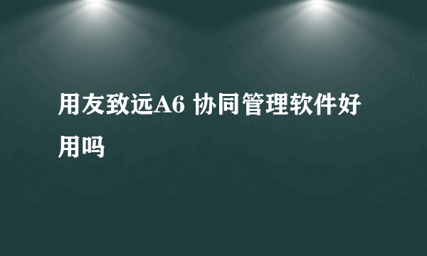 用友致远A6 协同管理软件好用吗