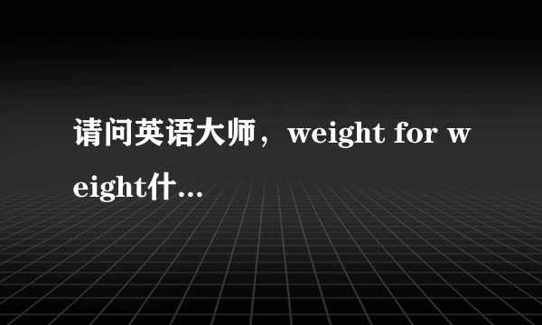 请问英语大师，weight for weight什么意思？