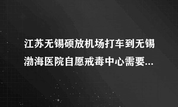 江苏无锡硕放机场打车到无锡渤海医院自愿戒毒中心需要多少钱啊？大概需要多久？