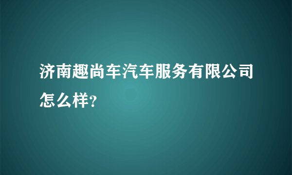 济南趣尚车汽车服务有限公司怎么样？