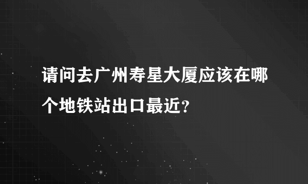 请问去广州寿星大厦应该在哪个地铁站出口最近？