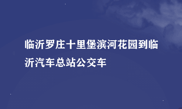 临沂罗庄十里堡滨河花园到临沂汽车总站公交车