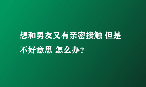 想和男友又有亲密接触 但是不好意思 怎么办？