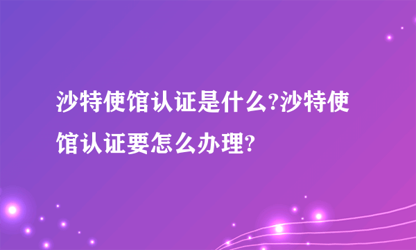 沙特使馆认证是什么?沙特使馆认证要怎么办理?