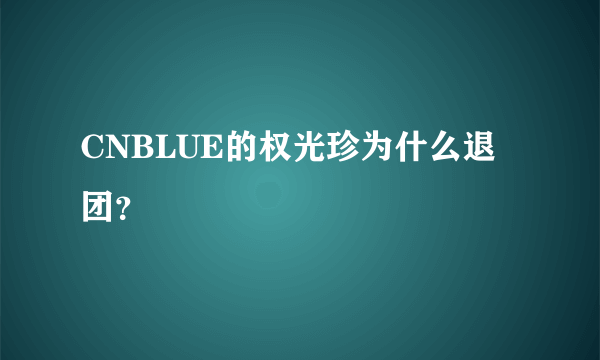 CNBLUE的权光珍为什么退团？