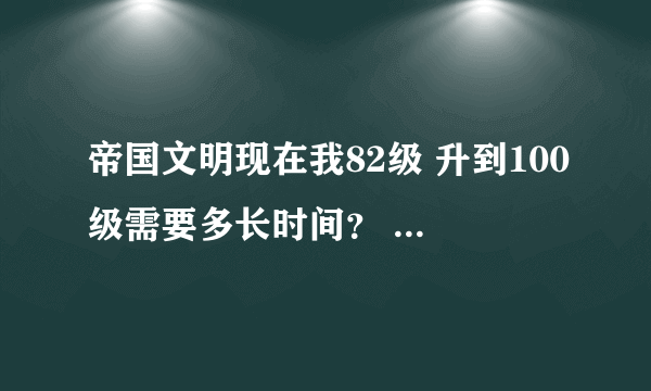 帝国文明现在我82级 升到100级需要多长时间？ 怎样快速升？