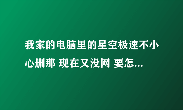 我家的电脑里的星空极速不小心删那 现在又没网 要怎么下星空极速 求高手帮忙.....