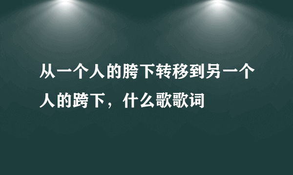 从一个人的胯下转移到另一个人的跨下，什么歌歌词