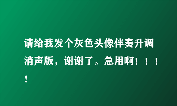 请给我发个灰色头像伴奏升调消声版，谢谢了。急用啊！！！！