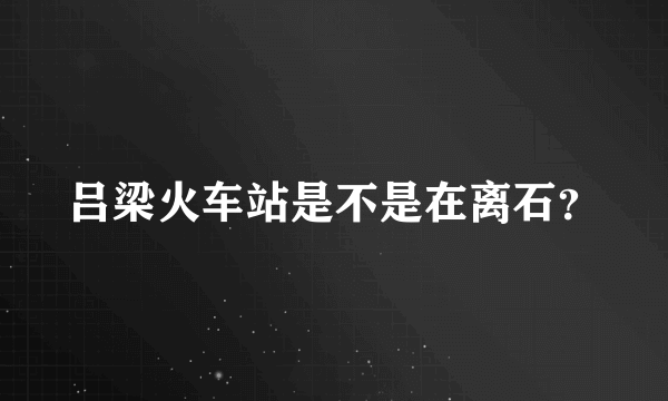 吕梁火车站是不是在离石？