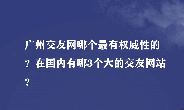 广州交友网哪个最有权威性的？在国内有哪3个大的交友网站？