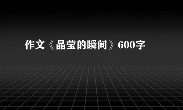 作文《晶莹的瞬间》600字