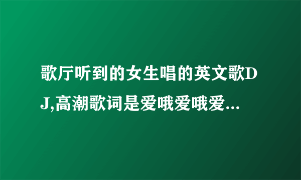 歌厅听到的女生唱的英文歌DJ,高潮歌词是爱哦爱哦爱哦,诶哦诶哦诶哦,叫什么?