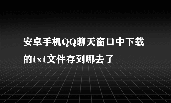 安卓手机QQ聊天窗口中下载的txt文件存到哪去了