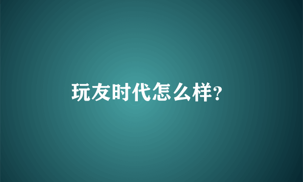 玩友时代怎么样？