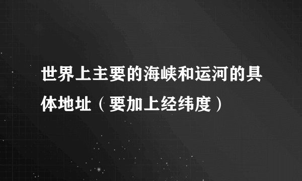 世界上主要的海峡和运河的具体地址（要加上经纬度）